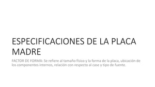 ESPECIFICACIONES DE LA PLACA
MADRE
FACTOR DE FORMA: Se refiere al tamaño físico y la forma de la placa, ubicación de
los componentes internos, relación con respecto al case y tipo de fuente.
 