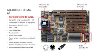FACTOR DE FORMA
AT
- Formato fuera de curso.
- Compatible con procesadores 386 y 486
- Dimensiones: 12 pulgadas x 11 pulgadas
- Dimensiones: 30 cm. X 27 cm.
- 1992 – 1993
- Tipos baby AT y AT.
- Puertos seriales
- Puerto Din – 5 pines
- Puerto seriales y paralelos conectados a la
placa.
- Utiliza flats para conectores externos.
- Demasiados cables recalientan el sistema.
- Prendido y apagado por botón en case
Ubicación del
Procesador
Ubicación del
la fuente
1 solo
conector Din
 