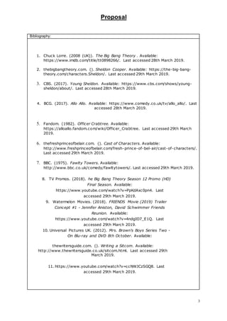 Proposal
3
Bibliography:
1. Chuck Lorre. (2008 (UK)). The Big Bang Theory . Available:
https://www.imdb.com/title/tt0898266/. Last accessed 28th March 2019.
2. thebigbangtheory.com. (). Sheldon Cooper. Available: https://the-big-bang-
theory.com/characters.Sheldon/. Last accessed 29th March 2019.
3. CBS. (2017). Young Sheldon. Available: https://www.cbs.com/shows/young-
sheldon/about/. Last accessed 28th March 2019.
4. BCG. (2017). Allo Allo. Available: https://www.comedy.co.uk/tv/allo_allo/. Last
accessed 28th March 2019.
5. Fandom. (1982). Officer Crabtree. Available:
https://alloallo.fandom.com/wiki/Officer_Crabtree. Last accessed 29th March
2019.
6. thefreshprinceofbelair.com. (). Cast of Characters. Available:
http://www.freshprinceofbelair.com/fresh-prince-of-bel-air/cast-of-characters/.
Last accessed 29th March 2019.
7. BBC. (1975). Fawlty Towers. Available:
http://www.bbc.co.uk/comedy/fawltytowers/. Last accessed 29th March 2019.
8. TV Promos. (2018). he Big Bang Theory Season 12 Promo (HD)
Final Season. Available:
https://www.youtube.com/watch?v=PpKdAxc0pn4. Last
accessed 29th March 2019.
9. Watermelon Movies. (2018). FRIENDS Movie (2019) Trailer
Concept #1 - Jennifer Aniston, David Schwimmer Friends
Reunion. Available:
https://www.youtube.com/watch?v=4ndgIO7_E1Q. Last
accessed 29th March 2019.
10. Universal Pictures UK. (2012). Mrs. Brown's Boys Series Two -
On Blu-ray and DVD 8th October. Available:
thewritersguide.com. (). Writing a Sitcom. Available:
http://www.thewritersguide.co.uk/sitcom.html. Last accessed 29th
March 2019.
11. https://www.youtube.com/watch?v=ccNWJCzSGQ8. Last
accessed 29th March 2019.
 