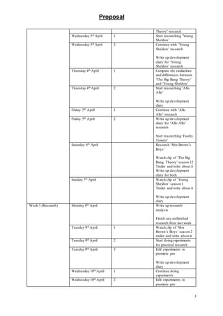 Proposal
5
Theory’ research
Wednesday 3rd April 1 Start researching ‘Young
Sheldon’
Wednesday 3rd April 2 Continue with ‘Young
Sheldon’ research
Write up development
diary for ‘Young
Sheldon’ research
Thursday 4th April 1 Compare the similarities
and differences between
‘The Big Bang Theory’
and ‘Young Sheldon’
Thursday 4th April 2 Start researching ‘Allo
Allo’
Write up development
diary
Friday 5th April 1 Continue with ‘Allo
Allo’ research
Friday 5th April 2 Write up development
diary for ‘Allo Allo’
research
Start researching ‘Fawlty
Towers’
Saturday 6th April Research ‘Mrs Brown’s
Boys’
Watch clip of ‘The Big
Bang Theory’ season 12
Trailer and write about it
Write up development
diary for both
Sunday 7th April Watch clip of ’Young
Sheldon’ season 1
Trailer and write about it
Write up development
diary
Week 3 (Research) Monday 8th April Write up research
analysis
Finish any unfinished
research from last week
Tuesday 9th April 1 Watch clip of ‘Mrs
Brown’s Boys’ season 2
trailer and write about it
Tuesday 9th April 2 Start doing experiments
for practical research
Tuesday 9th April 3 Edit experiments in
premiere pro
Write up development
diary
Wednesday 10th April 1 Continue doing
experiments
Wednesday 10th April 2 Edit experiments in
premiere pro
 
