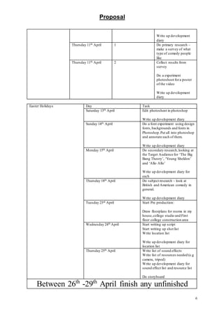 Proposal
6
Write up development
diary
Thursday 11th April 1 Do primary research –
make a survey of what
type of comedy people
like
Thursday 11th April 2 Collect results from
survey
Do a experiment
photoshoot fora poster
of the video
Write up development
diary
Easter Holidays Day Task
Saturday 13th April Edit photoshoot in photoshop
Write up development diary
Sunday 14th April Do a font experiment using design
fonts,backgrounds and fonts in
Photoshop.Put all into photoshop
and annotate each of them.
Write up development diary
Monday 15th April Do secondary research,looking at
the Target Audience for ‘The Big
Bang Theory’, ‘Young Sheldon’
and ‘Allo Allo’
Write up development diary for
each
Thursday 18th April Do subject research – look at
British and American comedy in
general.
Write up development diary
Tuesday 23rd April Start Pre production:
Draw floorplans for rooms in my
house,college studio and First
floor college construction area
Wednesday 24th April Start writing up script
Start writing up shot list
Write location list
Write up development diary for
location list
Thursday 25th April Write list of sound effects
Write list of resources needed (e.g
camera, tripod)
Write up development diary for
sound effect list and resource list
Do storyboard
Between 26th
-29th
April finish any unfinished
 