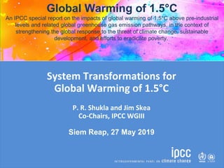 System Transformations for
Global Warming of 1.5°C
P. R. Shukla and Jim Skea
Co-Chairs, IPCC WGIII
Siem Reap, 27 May 2019
Global Warming of 1.5°C
An IPCC special report on the impacts of global warming of 1.5°C above pre-industrial
levels and related global greenhouse gas emission pathways, in the context of
strengthening the global response to the threat of climate change, sustainable
development, and efforts to eradicate poverty.
 