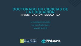 DOCTORADO EN CIENCIAS DE
LA EDUCACIÓN
INVESTIGACIÓN EDUCATIVA
La investigación educativa
Luz Nidia Trujillo Castro
Mayo 25 de 2019
 