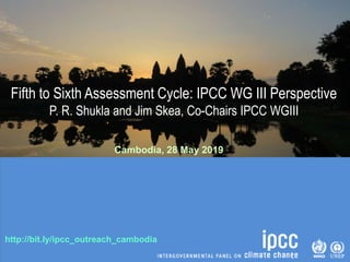 http://bit.ly/ipcc_outreach_cambodia
Fifth to Sixth Assessment Cycle: IPCC WG III Perspective
P. R. Shukla and Jim Skea, Co-Chairs IPCC WGIII
Cambodia, 28 May 2019
 