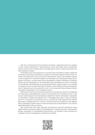 Цей звіт є результатом спільної роботи експертів і правозахисників, які вперше
за всю історію незалежності проаналізували вплив реєстрації місця проживання
на різні аспекти життя людини, доступ до державних послуг та реалізацію прав і сво-
бод громадян в Україні.
Особливістю цього дослідження є те, що воно дало можливість уперше порівняти
вплив реєстрації місця проживання на доросле населення України залежно від статі
й віку, типу населеного пункту та регіону проживання. Також у звіті вперше оцінено
кількість дорослого населення України, яке проживає не за місцем реєстрації. Дослі-
дження показало, що реєстрація місця проживання створює проблеми та обмежує
права осіб, що проживають не за місцем реєстрації. Громадяни не схильні пов’язува-
ти ці проблеми з проживанням не за місцем реєстрації, зокрема через те, що потреба
в отриманні послуг чи реалізації прав, пов’язаних з реєстрацією, виникає епізодично,
а для отримання доступу до деяких послуг не за місцем реєстрації використовують
поширені альтернативні, часто неофіційні шляхи.
Найчастіше населення починає проживати не за місцем реєстрації після переїзду,
а не внаслідок цілеспрямованої зміни місця реєстрації для отримання вигід. У цьо-
му разі нереєстрація місця проживання зумовлена такими причинами: громадяни
не відчувають потреби реєструвати його; процедура реєстрації є більш складною
для тих, хто мешкає не у власному житлі; у суспільстві панує уявлення про зв’язок
реєстрації з правом власності на житло. Загалом населення України не має сформо-
ваної громадської думки щодо системи реєстрації місця проживання та не схильне
проблематизувати чинну систему.
Цей аналітичний звіт буде корисний центральним органам державної влади,
представникам органів місцевого самоврядування, правозахисникам, громадським
діячам, науковцям та міжнародним організаціям, що працюють над питаннями мі-
граційної політики та державного управління в Україні.
 