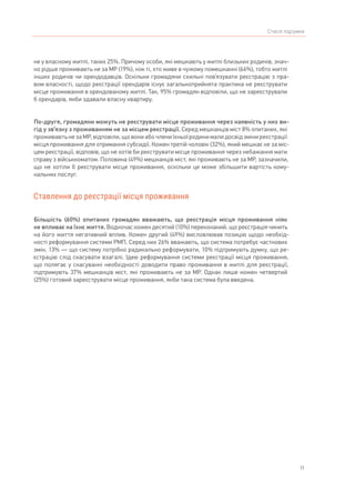 11
Стислі підсумки
не у власному житлі, таких 25%. Причому особи, які мешкають у житлі близьких родичів, знач-
но рідше проживають не за МР (19%), ніж ті, хто живе в чужому помешканні (66%), тобто житлі
інших родичів чи орендодавців. Оскільки громадяни схильні пов’язувати реєстрацію з пра-
вом власності, щодо реєстрації орендарів існує загальноприйнята практика не реєструвати
місце проживання в орендованому житлі. Так, 95% громадян відповіли, що не зареєстрували
б орендарів, якби здавали власну квартиру.
По-друге, громадяни можуть не реєструвати місце проживання через наявність у них ви-
гід у зв’язку з проживанням не за місцем реєстрації. Серед мешканців міст 8% опитаних, які
проживають не за МР, відповіли, що вони або члени їхньої родини мали досвід зміни реєстрації
місця проживання для отримання субсидії. Кожен третій чоловік (32%), який мешкає не за міс-
цем реєстрації, відповів, що не хотів би реєструвати місце проживання через небажання мати
справу з військкоматом. Половина (49%) мешканців міст, які проживають не за МР, зазначили,
що не хотіли б реєструвати місце проживання, оскільки це може збільшити вартість кому-
нальних послуг.
Ставлення до реєстрації місця проживання
Більшість (60%) опитаних громадян вважають, що реєстрація місця проживання ніяк
не впливає на їхнє життя. Водночас кожен десятий (10%) переконаний, що реєстрація чинить
на його життя негативний вплив. Кожен другий (49%) висловлював позицію щодо необхід-
ності реформування системи РМП. Серед них 26% вважають, що система потребує часткових
змін, 13% — що систему потрібно радикально реформувати, 10% підтримують думку, що ре-
єстрацію слід скасувати взагалі. Ідею реформування системи реєстрації місця проживання,
що полягає у скасуванні необхідності доводити право проживання в житлі для реєстрації,
підтримують 37% мешканців міст, які проживають не за МР. Однак лише кожен четвертий
(25%) готовий зареєструвати місце проживання, якби така система була введена.
 