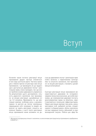 13
Останнім часом інститут реєстрації місця
проживання дедалі частіше опиняється
в полі зору суспільної уваги. Частина грома-
дян з певних причин не реєструє своє місце
проживання, і це призводить як до трудно-
щів з доступом до державних послуг і реа-
лізацією прав у таких громадян, так і до низ-
ки проблем на рівні державного управління.
За результатами цього дослідження, кіль-
кість дорослого населення, яке проживає
не за місцем реєстрації, щонайменше ся-
гає 3,3 мільйона. Враховуючи те, що реє-
страція відіграє особливу роль у докумен-
туванні та доступі до послуг внутрішньо
переміщених осіб, іноземців та людей, які
взагалі не мають реєстрації, кількість на-
селення України, у житті якого реєстрація
місця проживання може впливати на до-
2	 
Методологія розрахунку кількості населення, на яке впливає реєстрація місця проживання, відображена
в Додатку 1.
ступ до державних послуг і реалізацію прав
(тобто включно з переліченими категорі-
ями та кількістю населення, яке проживає
не за місцем реєстрації), становить щонай-
менше 6,8 мільйона2
.
Сьогодні реєстрація місця проживання ви-
користовується державою як інструмент,
завдяки якому вона визначає, де особа про-
живає, де отримуватиме державні послуги,
реалізовуватиме права чи обов’язки, кори-
стуватиметься локальною інфраструктурою.
Наразі реєстрація відіграє таку роль у доку-
ментуванні осіб, виборчій системі, оподат-
куванні та бюджетуванні, обліку населення,
системі середньої освіти, військовій та пра-
воохоронній галузях. Робота цих сфер ба-
Вступ
 
