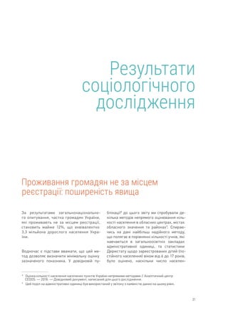 21
Результати
соціологічного
дослідження
Проживання громадян не за місцем
реєстрації: поширеність явища
8	 
Оцінка кількості населення населених пунктів України непрямими методами // Аналітичний центр
CEDOS. — 2018.  — Довідковий документ, написаний для цього дослідження.
9	 
Цей поділ на адміністративні одиниці був використаний у зв’язку з наявністю даних на цьому рівні.
За результатами загальнонаціонально-
го опитування, частка громадян України,
які проживають не за місцем реєстрації,
становить майже 12%, що еквівалентно
3,3 мільйона дорослого населення Укра-
їни.
Водночас є підстави вважати, що цей ме-
тод дозволяє визначити мінімальну оцінку
зазначеного показника. У довідковій пу-
блікації8
до цього звіту ми спробували де-
кілька методів непрямого оцінювання кіль-
кості населення в обласних центрах, містах
обласного значення та районах9
. Спираю-
чись на дані найбільш надійного методу,
що полягає в порівнянні кількості учнів, які
навчаються в загальноосвітніх закладах
адміністративної одиниці, та статистики
Держстату щодо зареєстрованих дітей (по-
стійного населення) віком від 6 до 17 років,
було оцінено, наскільки число населен-
 