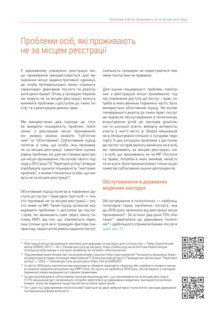 Проблеми осіб, які проживають не за місцем реєстрації
Проблеми осіб, які проживають
не за місцем реєстрації
14	
Реєстрація місця проживання: виклики для держави та наслідки для суспільства — Київ: Аналітичний
центр CEDOS, 2017. — 34 с. Режим доступу до ресурсу: https://cedos.org.ua/uk/articles/reyestratsiya-
mistsya-prozhyvannya-v-ukrayini-problemy-ta-stratehii-reformuvannia
15	
Підсумковий аналітичний звіт за результатами соціологічного дослідження “Чи можуть мешканці Украї-
ни реалізувати право на вільне пересування?” [Електронний ресурс] // Громадська організація “Територія
успіху”. — 2012.— Режим доступу до ресурсу: https://bit.ly/2OENsR3
16	
Із квітня 2018 року населення має можливість обирати терапевта, педіатра або сімейного лікаря в закла-
ді охорони здоров’я незалежно від РМП. Осіб, які цього не зробили у 2018 році, обслуговують у закладах
первинної ланки медицини за старими правилами.
17	
Ці дані відповідають суб’єктивним оцінкам мешканців міст, що проживають не за місцем реєстрації.
У 21% мешканців міст не виникало потреби звертатися до державних медичних закладів (поліклініки,
лікарні, пологові будинки тощо) протягом останніх трьох років.
18	
Тут і далі під “державними поліклініками” маються на увазі амбулаторно-поліклінічні заклади державної
та комунальної форм власності.
У державному управлінні реєстрація міс-
ця проживання використовується для ви-
значення місця (адміністративної одиниці),
де особа безперешкодно може отримати
гарантовані державою послуги та реалізу-
вати деякі права14
. Отже, у громадян України,
які живуть не за місцем реєстрації, можуть
виникати проблеми з доступом до таких по-
слуг та з реалізацією деяких прав.
Ми використаємо два підходи до того,
як виміряти поширеність проблем, пов’я-
заних з реєстрацію місця проживання,
які умовно можна назвати “суб’єктив-
ним” та “об’єктивним”. Суб’єктивний підхід
полягає в тому, що особа, яка проживає
не за місцем реєстрації, самостійно оцінює
рівень проблем, які для неї створює реєстра-
ція місця проживання. На основі такого під-
ходу у 2012 році ГО “Територія успіху” вперше
спробувала оцінити поширеність “життєвих
проблем”, з якими стикаються особи, що жи-
вуть не за місцем реєстрації15
.
Об’єктивний підхід полягає в порівнянні до-
ступу до послуг і прав двох груп осіб — тих,
хто проживає не за місцем реєстрації, і тих,
хто живе за МР. Такий підхід дозволяє від­-
окремити проблеми з доступом до послуг
і прав, які виникають саме через чинну си-
стему РМП, від тих, що з’являються через
інші спільні для всіх громадян фактори (на-
приклад, недостатній рівень надання послуг,
схильність громадян не користуватися пев-
ними послугами чи правами).
Для оцінки поширеності проблем, пов’яза-
них з реєстрацією місця проживання, під
час отримання доступу до послуг і прав, по-
треба в яких виникає порівняно часто, було
використано об’єктивний підхід. На основі
попереднього аналізу до таких прав і послуг
ми віднесли обслуговування в поліклініках,
влаштування дітей до закладів дошкіль-
ної та шкільної освіти, виборчу активність,
участь у житті міста (у зборах мешканців
чи в облаштуванні спільної із сусідами тери-
торії). У цих ситуаціях проблеми з доступом
до послуг чи прав можуть виникати як в осіб,
які проживають за місцем реєстрації, так
і в осіб, що проживають не за МР. Послуги
та права, потреба в яких виникає нечасто
та не в усіх, були проаналізовані тільки за до-
помогою суб’єктивних оцінок респондентів.
Обслуговування в державних
медичних закладах
Обслуговування в поліклініках — найбільш
популярна серед населення послуга, яка
до 2018 року залежала від реєстрації місця
проживання16
. За останні два роки 72% опи-
таних17
зверталися до державних поліклі-
нік18
і здебільшого отримали бажані послуги
(див. рис. 7).
14
15
 