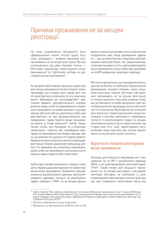 36
Реєстрація місця проживання в Україні. Результати соціологічного дослідження
Причини проживання не за місцем
реєстрації
36	
Закон України “Про свободу пересування та вільний вибір місця проживання” від 11 грудня 2003 року,
Постанова Кабінету Міністрів України “Про затвердження Правил реєстрації місця проживання та По-
рядку передачі органами реєстрації інформації до Єдиного державного демографічного реєстру” від
2 березня 2016 року №207.
37	
Або всіх співвласників, якщо їх декілька.
38	
Відповіли, що проживали не за МР все життя, 4%.
На етапі розроблення методології було
сформульовано кілька гіпотез щодо того,
чому громадяни, і зокрема мешканці міст,
проживають не за місцем реєстрації. Ми від-
штовхувалися від двох базових понять —
“об’єктивні перешкоди зареєструвати місце
проживання” та “суб’єктивні мотиви не реє-
струвати місце проживання”.
Як джерело об’єктивних перешкод зареєстру-
вати місце проживання ми розглядали чинну
процедуру, що створює різні умови для тих,
хто реєструється у власному та не у власному
житлі. Відповідно до законодавства36
, реє-
страція вимагає документального підтвер-
дження права особи на проживання в помеш-
канні (документи на право власності, договір
оренди або інші), або ж, у разі якщо особа, яка
реєструється, не має документального під-
твердження, зареєструвати місце проживан-
ня можна зі згоди власника37
житла. Таким
чином, особа, яка проживає не у власному
помешканні, повинна або підтвердити своє
право на проживання договором оренди, або
те, що власник погоджується її зареєструвати.
Вирішальна роль власника житла в процедурі
реєстрації створює додаткову перешкоду для
тих, хто проживає не у власному помешканні,
адже особи, які проживають у власному житлі,
можуть зареєструвати себе самостійно.
Суб’єктивні мотиви визначають свідому пове-
дінку людей щодо реєстрування чи нереєстру-
вання місця проживання. Отримання субсидії,
ухилення від військового призову, прагнення
отримати державні послуги чи реалізувати
права, пов’язані з РМП, не за місцем прожи-
вання, а також інші мотиви, коли особа не хоче
повідомляти своє місце проживання держа-
ві, — все це може бути як стимулами цілеспря-
мованої зміни реєстрації, так і додатковим ар-
гументом на користь того, щоб не реєструвати
місце проживання, якщо особа вже проживає
не за МР (наприклад, внаслідок переїзду).
Митакожприпускали,щогромадяниможуть
узагалі не бачити потреби реєструвати місце
проживання. Іншими словами, навіть якщо
вони внаслідок певних життєвих обставин
уже проживають не за місцем реєстрації,
то не реєструються тому (або зокрема тому),
що не вбачають потреби витрачати свій час
на бюрократичну процедуру, яка не несе для
них істотних вигід. Проживання не за місцем
реєстрації не є правопорушенням, водночас
стимули у вигляді можливості отримувати
послуги та реалізовувати права за місцем
проживання можуть бути недостатньою під-
ставою для того, щоб зареєструвати його,
особливо якщо відстань між місцем прожи-
вання та місцем реєстрації незначна.
Відсутність потреби реєструвати
місце проживання
Загалом для більшості мешканців міст про-
живання не за МР є результатом переїзду
(85%), а не цілеспрямованої зміни реєстрації
(11%)38
. Таким чином, для більшості прожи-
вання не за місцем реєстрації є наслідком
життєвих обставин, не пов’язаних із ціле-
спрямованими прагненнями змінити реєстра-
цію для отримання суб’єктивних вигід від
 