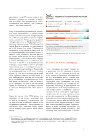 37
Причини проживання не за місцем реєстрації
проживання не за МР. Іншими словами, для
більшості громадян, які мешкають не за міс-
цем реєстрації, таке проживання не є ціле-
спрямованою дією, за якою стоять певні мо-
тиви, а є наслідком інших дій.
Чому після переїзду громадяни не реєстру-
ють місце проживання? За результатами
опитування мешканців міст, які проживають
не за МР, більшість (78%) не вбачає потреби
його реєструвати. Попри досить тривалий
час проживання не за МР, більшість опиту-
ваних не відчувають, що РМП обмежує їхні
права. Серед мешканців, які проживають
не за МР більше п’яти років, 71% відповіли,
що вони не потрапляли в ситуації, коли ре-
єстрація обмежувала б їхні права. Крім того,
немає істотної залежності між тим, наскіль-
ки далеко особа мешкає від місця, де вона
зареєстрована, і тим, чи вбачає вона потребу
у власній реєстрації (рис. 20). Оскільки про-
живання не за МР не є правопорушенням,
очевидно: якщо особа не вбачає для себе
певних вигід, вона не розглядатиме реєстра-
цію як щось справді необхідне. Якщо особа
почала проживати не за МР через переїзд,
цілком логічно, що, опинившись у ситуації,
коли серйозних причин для реєстрації не-
має, найімовірніше, вона не реєструватиме
місце проживання за новою адресою. Вели-
кою мірою це пов’язане з тим, що необхід-
ність отримувати послуги чи реалізовувати
права, які залежать від реєстрації, виникає
в громадян епізодично або навіть однора-
зово.
Водночас кожна п’ята (19%) особа, яка
проживає не за місцем реєстрації, все
ж таки не погодилася з твердженням про
те, що в неї немає потреби реєструвати місце
проживання. Очевидно, є й інші причини, які
пояснюють, чому громадяни не реєструють
або не можуть зареєструвати місце прожи-
вання.
39	
Закон України “Про свободу пересування та вільний вибір місця проживання” від 11 грудня 2003 року,
Постанова Кабінету Міністрів України “Про затвердження Правил реєстрації місця проживання та По-
рядку передачі органами реєстрації інформації до Єдиного державного демографічного реєстру” від
2 березня 2016 року.
Власність на житло і реєстрація
Чинна процедура реєстрації створює різ-
ні умови для тих, хто проживає у власно-
му житлі, і тих, хто проживає у житлі, яке
їм не належить. Процедура реєстрації осіб,
які не є власниками житла, у якому вони
мешкають, вимагає або документів, які під-
тверджують право проживання, або згоди
власника цього житла39
. Це створює для них
додаткову перешкоду в реєструванні міс-
ця проживання. Як в опитуванні мешканців
міст, які проживають не за МР, так і в загаль-
нонаціональному респонденти відповідали
на запитання про те, кому належить житло,
у якому вони мешкають, так: безпосередньо
респондентам, їхнім близьким родичам (чле-
ну подружжя, одному з батьків або батькам,
дитині або дітям), іншим родичам чи знайо-
мим, орендодавцям або державі. У разі якщо
житло, у якому проживає респондент, на-
лежало декільком особам (наприклад, рес-
понденту, його близькому родичу та іншому
Рис. 20
ВІДСУТНІСТЬ УСВІДОМЛЕНОЇ ПОТРЕБИ ПРОЖИВАТИ ЗА МІСЦЕМ
РЕЄСТРАЦІЇ
Джерело: Опитування мешканців міст, які проживають не за місцем
реєстрації
Скажіть, будь ласка:
– чи погоджуєтеся Ви з наступним твердженням: я не бачу
потреби реєструватися там, де проживаю фактично;
– де Ви зареєстровані?
проживають і зареєстровані в одному населеному пункті
проживають і зареєстровані в різних населених пунктах
56% 24% 3%13%
45% 28% 15%
4%
8% 4%
повністю погоджуюсь скоріше погоджуюсь
повністю не погоджуюсьскоріше не погоджуюсь
важко відповісти
 