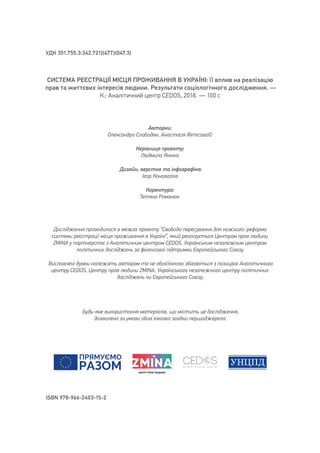 Авторки:
Олександра Слободян, Анастасія Фітісова©
Керівниця проекту:
Людмила Янкіна
Дизайн, верстка та інфографіка:
Ігор Коновалов
Коректура:
Тетяна Романюк
СИСТЕМА РЕЄСТРАЦІЇ МІСЦЯ ПРОЖИВАННЯ В УКРАЇНІ: її вплив на реалізацію
прав та життєвих інтересів людини. Результати соціологічного дослідження. —
К.: Аналітичний центр CEDOS, 2018.  — 100 с
Дослідження проводилося в межах проекту “Свобода пересування для кожного: реформа
системи реєстрації місця проживання в Україні”, який реалізується Центром прав людини
ZMINA у партнерстві з Аналітичним центром CEDOS, Українським незалежним центром
політичних досліджень за фінансової підтримки Європейського Союзу.
Висловлені думки належать авторам та не обов’язково збігаються з позицією Аналітичного
центру CEDOS, Центру прав людини ZMINA, Українського незалежного центру політичних
досліджень чи Європейського Союзу.
УДК 351.755.3:342.721](477)(047.3)
ISBN 978-966-2403-15-2
Будь-яке використання матеріалів, що містить це дослідження,
дозволено за умови обов`язкової згадки першоджерела.
 