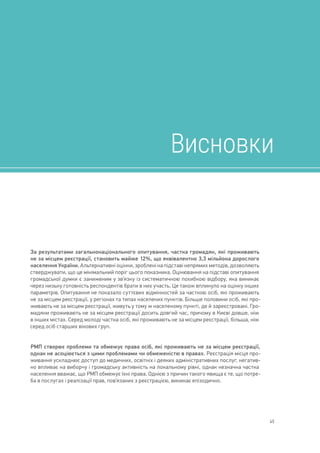 45
Висновки
За результатами загальнонаціонального опитування, частка громадян, які проживають
не за місцем реєстрації, становить майже 12%, що еквівалентно 3,3 мільйона дорослого
населення України. Альтернативні оцінки, зроблені на підставі непрямих методів, дозволяють
стверджувати, що це мінімальний поріг цього показника. Оцінювання на підставі опитування
громадської думки є заниженим у зв’язку із систематичною похибкою відбору, яка виникає
через низьку готовність респондентів брати в них участь. Це також вплинуло на оцінку інших
параметрів. Опитування не показало суттєвих відмінностей за часткою осіб, які проживають
не за місцем реєстрації, у регіонах та типах населених пунктів. Більше половини осіб, які про-
живають не за місцем реєстрації, живуть у тому ж населеному пункті, де й зареєстровані. Гро-
мадяни проживають не за місцем реєстрації досить довгий час, причому в Києві довше, ніж
в інших містах. Серед молоді частка осіб, які проживають не за місцем реєстрації, більша, ніж
серед осіб старших вікових груп.
РМП створює проблеми та обмежує права осіб, які проживають не за місцем реєстрації,
однак не асоціюється з цими проблемами чи обмеженістю в правах. Реєстрація місця про-
живання ускладнює доступ до медичних, освітніх і деяких адміністративних послуг, негатив-
но впливає на виборчу і громадську активність на локальному рівні, однак незначна частка
населення вважає, що РМП обмежує їхні права. Однією з причин такого явища є те, що потре-
ба в послугах і реалізації прав, пов’язаних з реєстрацією, виникає епізодично.
Висновки
 