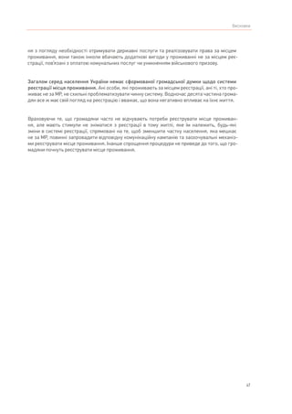 47
Висновки
ня з погляду необхідності отримувати державні послуги та реалізовувати права за місцем
проживання, вони також інколи вбачають додаткові вигоди у проживанні не за місцем реє-
страції, пов’язані з оплатою комунальних послуг чи уникненням військового призову.
Загалом серед населення України немає сформованої громадської думки щодо системи
реєстрації місця проживання. Ані особи, які проживають за місцем реєстрації, ані ті, хто про-
живає не за МР, не схильні проблематизувати чинну систему. Водночас десята частина грома-
дян все ж має свій погляд на реєстрацію і вважає, що вона негативно впливає на їхнє життя.
Враховуючи те, що громадяни часто не відчувають потреби реєструвати місце проживан-
ня, але мають стимули не зніматися з реєстрації в тому житлі, яке їм належить, будь-які
зміни в системі реєстрації, спрямовані на те, щоб зменшити частку населення, яка мешкає
не за МР, повинні запровадити відповідну комунікаційну кампанію та заохочувальні механіз-
ми реєструвати місце проживання. Інакше спрощення процедури не приведе до того, що гро-
мадяни почнуть реєструвати місце проживання.
 
