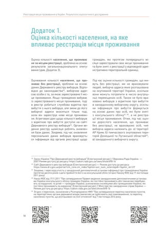 50
Реєстрація місця проживання в Україні. Результати соціологічного дослідження
Додаток 1.
Оцінка кількості населення, на яке
впливає реєстрація місця проживання
45	
Закон України “Про Державний реєстр виборців” [Електронний ресурс] // Верховна Рада України.  —
2007 Режим доступу до ресурсу: https://zakon.rada.gov.ua/laws/show/698-16
46	
Сайт Державного реєстру виборців [Електронний ресурс] — Режим доступу до ресурсу:
https://www.drv.gov.ua/portal/!cm_core.cm_index?option=ext_num_voters&pdt=1&pmn_id=127
47	
Зокрема, і через відсутність у закордонній дипломатичній установи інформації про громадянина України
протягом десяти років з дати прийняття його на консульський облік (згідно Наказу МЗС від 17 листопада
2011 року).
48	
Наказ МЗС від 17.11.2011 “Про затвердження Правил ведення закордонними дипломатичними установа-
ми України консульського обліку громадян України, які постійно проживають або тимчасово перебува-
ють за кордоном, та дітей — громадян України, усиновлених іноземцями або громадянами України, які
постійно проживають за кордоном” [Електронний ресурс] // Міністерство закордонних справ України —
Режим доступу до ресурсу: https://zakon.rada.gov.ua/laws/show/698-16
49	
Згідно з переліком, зазначеним у Розпорядженні КМУ “Про затвердження переліку населених пунктів,
на території яких органи державної влади тимчасово не здійснюють свої повноваження, та переліку
населених пунктів, що розташовані на лінії зіткнення” від 7 листопада 2014 року.
Оцінка кількості населення, що проживає
не за місцем реєстрації, зроблена на основі
результатів загальнонаціонального опиту-
вання (див. Додаток 3).
Оцінювання кількості населення, що про-
живає без реєстрації, зроблене на основі
даних Державного реєстру виборців. Відпо-
відно до законодавства45
, виборчою адре-
сою особи є та, за якою зареєстроване її міс-
це проживання. Якщо громадянин вибуває
із зареєстрованого місця проживання, тоді
в реєстрі робиться службова відмітка про
вибуття з нього виборця, але зміни до його
виборчої адреси вносяться тільки тоді,
коли він зареєструє нове місце проживан-
ня. Агреговані дані щодо кількості виборців
з відміткою про вибуття доступні на сайті
Державного реєстру виборців46
. Органи ве-
дення реєстру щомісяця роблять оновлен-
ня бази даних. Зокрема, під час оновлення
персональних даних виборців враховуєть-
ся інформація від органів реєстрації щодо
громадян, які протягом попереднього мі-
сяця зареєстрували своє місце проживання
та були зняті з реєстрації у відповідній адмі-
ністративно-територіальній одиниці.
Під час оцінки кількості громадян, що жи-
вуть без реєстрації, ми не враховували
людей, виборча адреса яких розташована
на окупованій території України, оскільки
вони можуть потрапити в число внутріш-
ньо переміщених осіб. Також не було вра-
ховано виборців з відміткою про вибуття
в закордонному виборчому округу, оскіль-
ки інформація про вибуття формується
на основі даних про осіб, які були зняті
з консульського обліку47, 48
, а не реєстра-
ції місця проживання. Отже, під час оцін-
ки дорослого населення, що проживає
без реєстрації, не враховуємо осіб, чия
виборча адреса належить до: а) території
АР Крим; б) тимчасового окупованих тери-
торій Донецької та Луганської областей49
;
в) закордонного виборчого округу.
45 46 48
 