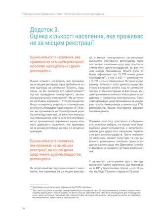 56
Реєстрація місця проживання в Україні. Результати соціологічного дослідження
Додаток 3.
Оцінка кількості населення, яке проживає
не за місцем реєстрації
56	
Відповідь на це запитання отримано від 99,2% опитаних.
57	
Тут і далі під домогосподарством розуміємо респондентів та осіб, які проживають з ними в одному жит-
ловому приміщенні. Ми не знаємо, чи вони спільно забезпечують себе всім необхідним для життєдіяль-
ності, ведуть спільне господарство, повністю або частково об’єднують і витрачають кошти, як передба-
чає визначення, закріплене в законодавстві.
Оцінка кількості населення, яке
проживає не за місцем реєстрації,
на основі індивідуальних даних
респондента
Оцінка кількості населення, яке проживає
не за місцем реєстрації, була зроблена на ос-
нові відповіді на запитання “Скажіть, будь
ласка, чи Ви особисто тут зареєстровані?”
під час проведення поквартирного загаль-
нонаціонального опитування56
. На це питан-
ня негативно відповіли 11,91% респондентів.
Якщо поширити ці результати на генеральну
сукупність (громадян України віком 18–75 ро-
ків, які проживають на підконтрольній укра-
їнській владі території, за винятком внутріш-
ньо переміщених осіб та осіб без реєстрації
місця проживання), отримаємо оцінку кіль-
кості дорослого населення, яке проживає
не за місцем реєстрації, на рівні 3,3 мільйона
громадян.
Оцінка кількості населення,
яке проживає не за місцем
реєстрації, на основі даних
щодо членів домогосподарства
респондента
Як додатковий метод оцінки кількості насе-
лення, яке проживає не за місцем реєстра-
ції, у межах поквартирного загальнонаці-
онального опитування респонденту було
поставлено запитання щодо реєстрації всіх
членів його домогосподарства за фактич-
ним місцем проживання. Всього було зі-
брано інформацію про 15 795 членів домо-
господарств57
, з них 5 400 — респонденти
і 10 395 — їхні співмешканці. Питання щодо
розміру (кількості осіб) домогосподарства,
стояло в середині анкети, тоді як запитання
про вік, стать і реєстрацію за фактичним міс-
цем проживання кожного члена домогоспо-
дарства — наприкінці опитувальника. Зага-
лом інформацію щодо проживання за місцем
реєстрації співмешканців отримано від 97%
респондентів, решта опитуваних відмови-
лися її надавати.
Отримані дані слід трактувати з обережні-
стю, оскільки вибірка, на основі якої були
відібрані домогосподарства, є репрезента-
тивною для дорослого населення України,
а не для домогосподарств. Проте порівнян-
ня величини, вікової структури та геогра-
фічного розміщення опитаних домогоспо-
дарств і даних щодо них Державної служби
статистики не виявило суттєвих розбіжнос-
тей.
У результаті застосування цього методу
визначено частку населення, що проживає
не за МР, у трьох вікових групах — до 18 ро-
ків, від 18 до 75 років і старше за 75 років.
 
