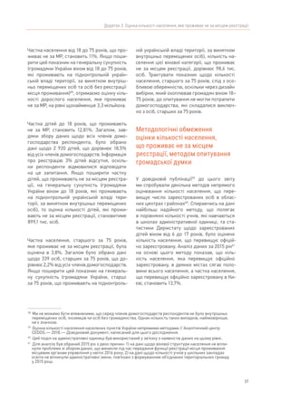 57
Додаток 3. Оцінка кількості населення, яке проживає не за місцем реєстрації
Частка населення від 18 до 75 років, що про-
живає не за МР, становить 11%. Якщо поши-
рити цей показник на генеральну сукупність
(громадяни України віком від 18 до 75 років,
які проживають на підконтрольній україн-
ській владі території, за винятком внутріш-
ньо переміщених осіб та осіб без реєстрації
місця проживання)58
, отримаємо оцінку кіль-
кості дорослого населення, яке проживає
не за МР, на рівні щонайменше 3,3 мільйона.
Частка дітей до 18 років, що проживають
не за МР, становить 12,81%. Загалом, зав-
дяки збору даних щодо всіх членів домо-
господарства респондента, було зібрано
дані щодо 2 920 дітей, що дорівнює 18,5%
від усіх членів домогосподарств. Інформація
про реєстрацію 3% дітей відсутня, оскіль-
ки респонденти відмовилися відповідати
на це запитання. Якщо поширити частку
дітей, що проживають не за місцем реєстра-
ції, на генеральну сукупність (громадяни
України віком до 18 років, які проживають
на підконтрольній українській владі тери-
торії, за винятком внутрішньо переміщених
осіб), то оцінка кількості дітей, які прожи-
вають не за місцем реєстрації, становитиме
899,1 тис. осіб.
Частка населення, старшого за 75 років,
яке проживає не за місцем реєстрації, була
оцінена в 3,8%. Загалом було зібрано дані
щодо 339 осіб, старших за 75 років, що до-
рівнює 2,2% від усіх членів домогосподарств.
Якщо поширити цей показник на генераль-
ну сукупність (громадяни України, старші
за 75 років, що проживають на підконтроль-
58	
Ми не можемо бути впевненими, що серед членів домогосподарств респондентів не було внутрішньо
переміщених осіб, іноземців чи осіб без громадянства. Однак кількість таких випадків, найімовірніше,
не є значною.
59	
Оцінка кількості населення населених пунктів України непрямими методами // Аналітичний центр
CEDOS. — 2018. — Довідковий документ, написаний для цього дослідження.
60	
Цей поділ на адміністративні одиниці був використаний у зв’язку з наявністю даних на цьому рівні.
61	
Для аналізу був обраний 2015 рік з двох причин: 1) на дані щодо вікової структури населення не впли-
нули проблеми зі збором даних, що виникли під час передання функції реєстрації місця проживання
місцевим органам управління у квітні 2016 року; 2) на дані щодо кількості учнів у шкільних закладах
освіти не вплинули адміністративні зміни, пов’язані з формуванням об’єднаних територіальних громад
у 2015 році.
ній українській владі території, за винятком
внутрішньо переміщених осіб), кількість на-
селення цієї вікової категорії, що проживає
не за місцем реєстрації, дорівнює 98,6 тис.
осіб. Трактувати показник щодо кількості
населення, старшого за 75 років, слід з осо-
бливою обережністю, оскільки через дизайн
вибірки, який охоплював громадян віком 18–
75 років, до опитування не могли потрапити
домогосподарства, які складалися виключ-
но з осіб, старших за 75 років.
Методологічні обмеження
оцінки кількості населення,
що проживає не за місцем
реєстрації, методом опитування
громадської думки
У довідковій публікації59
до цього звіту
ми спробували декілька методів непрямого
оцінювання кількості населення, що пере-
вищує число зареєстрованих осіб в облас-
них центрах і районах60
. Спираючись на дані
найбільш надійного методу, що полягає
в порівнянні кількості учнів, які навчаються
в школах адміністративної одиниці, та ста-
тистики Держстату щодо зареєстрованих
дітей віком від 6 до 17 років, було оцінено
кількість населення, що перевищує офіцій-
но зареєстровану. Аналіз даних за 2015 рік61
на основі цього методу показав, що кіль-
кість населення, яка перевищує офіційно
зареєстровану, в деяких містах сягає поло-
вини всього населення, а частка населення,
що перевищує офіційно зареєстровану в Ки-
єві, становить 13,7%.
 