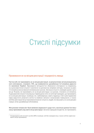 9
Проживання не за місцем реєстрації: поширеність явища
Частка осіб, які проживають не за місцем реєстрації, за результатами загальнонаціональ-
ного опитування, становить 12%, що еквівалентно щонайменше 3,3 мільйона доросло-
го населення України1
. Враховуючи методологічні обмеження опитування та спираючись
на оцінки фактичної кількості населення за допомогою непрямих методів, показник на рівні
3,3 мільйона можна вважати мінімальною оцінкою. Загальна кількість громадян разом з діть-
ми до 18 років, які проживають не за місцем реєстрації, за оцінкою, становить 4,2 мільйона.
З урахуванням кількості внутрішньо переміщених осіб, як категорії громадян, що проживають
не за місцем реєстрації, іноземців, які, найімовірніше, мають труднощі з його реєструванням
через відсутність власного житла та сімейних зв’язків із власниками помешкання, а також
осіб без реєстрації місця проживання взагалі кількість людей, які мешкають не за місцем реє-
страції, сягає щонайменше 6,8 мільйона.
Між різними типами міст були виявлені відмінності щодо того, наскільки далеко їхні меш-
канці проживають від свого місця реєстрації. Загалом серед респондентів, які проживають
1	
Не враховуючи осіб, які взяті на облік ВПО, іноземців, осіб без громадянства, а також осіб без зареєстро-
ваного місця проживання.
Стислі підсумки
 