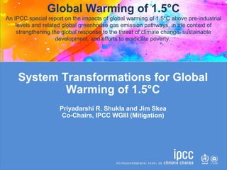 System Transformations for Global
Warming of 1.5°C
Priyadarshi R. Shukla and Jim Skea
Co-Chairs, IPCC WGIII (Mitigation)
Global Warming of 1.5°C
An IPCC special report on the impacts of global warming of 1.5°C above pre-industrial
levels and related global greenhouse gas emission pathways, in the context of
strengthening the global response to the threat of climate change, sustainable
development, and efforts to eradicate poverty.
 