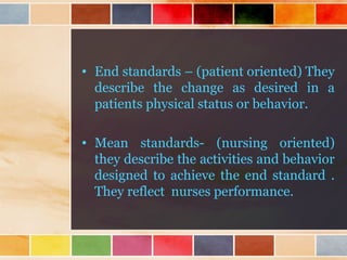 • End standards – (patient oriented) They
describe the change as desired in a
patients physical status or behavior.
• Mean standards- (nursing oriented)
they describe the activities and behavior
designed to achieve the end standard .
They reflect nurses performance.
 