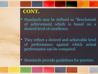 CONT.
 Standards may be defined as "Benchmark
of achievement which is based on a
desired level of excellence.
 They reflect a desired and achievable level
of performance against which actual
performance can be compared.
 Standards provide guidelines for practice.
 