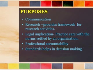 PURPOSES
• Communication
• Research –provides framework for
research activities.
• Legal implication- Practice care with the
norms settled by an organization.
• Professional accountability
• Standards helps in decision making.
 