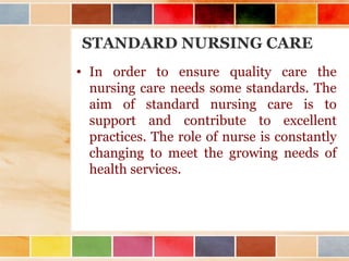 STANDARD NURSING CARE
• In order to ensure quality care the
nursing care needs some standards. The
aim of standard nursing care is to
support and contribute to excellent
practices. The role of nurse is constantly
changing to meet the growing needs of
health services.
 