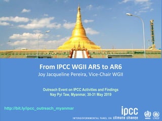 http://bit.ly/ipcc_outreach_myanmar
From IPCC WGII AR5 to AR6
Joy Jacqueline Pereira, Vice-Chair WGII
Outreach Event on IPCC Activities and Findings
Nay Pyi Taw, Myanmar, 30-31 May 2019
 