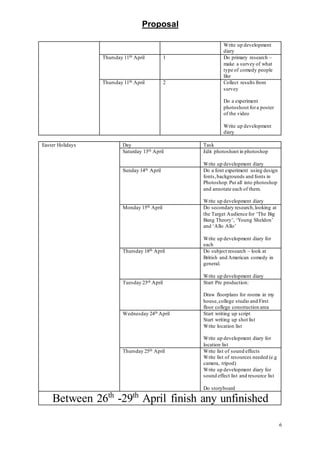Proposal
6
Write up development
diary
Thursday 11th April 1 Do primary research –
make a survey of what
type of comedy people
like
Thursday 11th April 2 Collect results from
survey
Do a experiment
photoshoot fora poster
of the video
Write up development
diary
Easter Holidays Day Task
Saturday 13th April Edit photoshoot in photoshop
Write up development diary
Sunday 14th April Do a font experiment using design
fonts,backgrounds and fonts in
Photoshop.Put all into photoshop
and annotate each of them.
Write up development diary
Monday 15th April Do secondary research,looking at
the Target Audience for ‘The Big
Bang Theory’, ‘Young Sheldon’
and ‘Allo Allo’
Write up development diary for
each
Thursday 18th April Do subject research – look at
British and American comedy in
general.
Write up development diary
Tuesday 23rd April Start Pre production:
Draw floorplans for rooms in my
house,college studio and First
floor college construction area
Wednesday 24th April Start writing up script
Start writing up shot list
Write location list
Write up development diary for
location list
Thursday 25th April Write list of sound effects
Write list of resources needed (e.g
camera, tripod)
Write up development diary for
sound effect list and resource list
Do storyboard
Between 26th
-29th
April finish any unfinished
 
