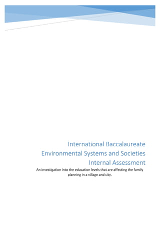 9a
International Baccalaureate
Environmental Systems and Societies
Internal Assessment
An investigation into the education levels that are affecting the family
planning in a village and city.
 