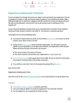  
Experience Submission Checklist 
 
You’ve completed your design and you’re now ready to write and submit your experience. This set 
of guidelines is meant to make your Social Impact Experience as successful as possible. While 
thinking through how to share your experience with the world, try to convey your passion and sell 
the idea to potential guests. Ask yourself ‘why would someone want to participate in this 
experience?’ 
 
As you review the guidelines, double check you’ve merchandised it to the best of your ability by 
checking off each section’s checklist. Set aside 45 - 60 minutes to complete everything. 
 
Let’s begin! First, some housekeeping items: 
 
❏ If you haven’t watched this yet, check out this friendly ​product demo​ for a review of all the 
sections you’re about to fill in (10 min) 
 
❏ Create a new ​Airbnb account​ for the nonprofit organization. You will want an account 
specific to your organization so the login can be shared. The organization’s bank account 
details will also be directly connected to this account 
 
✔ The account name is the name of the host 
✔ The account email is connected to your organization ​(i.e. sh@nonprofit.org) 
 
❏ Verify the host's identity​ with a government ID and selfie. We do not share this information. 
It is purely for trust and safety of the Airbnb community 
 
❏ If you will have more than 1 host for this experience, please fill out ​this form 
 
Now, the fun stuff! 
Experience Submission Form 
 
Click here to fill out the ​sections of your experience​. Find some tips below to help along the way. 
 
 
Category 
 
❏ TechSoup for nonprofit validation​ has been submitted  
❏ “Are you hosting on behalf of a nonprofit organization?” box has been checked 
❏ You are logged into your organization’s Airbnb account 
 