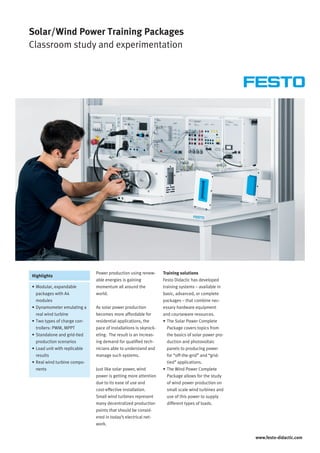 www.festo-didactic.com
Highlights
Solar/Wind Power Training Packages
Classroom study and experimentation
Power production using renew-
able energies is gaining
momentum all around the
world.
As solar power production
becomes more affordable for
residential applications, the
pace of installations is skyrock-
eting. The result is an increas-
ing demand for qualified tech-
nicians able to understand and
manage such systems.
Just like solar power, wind
power is getting more attention
due to its ease of use and
cost-effective installation.
Small wind turbines represent
many decentralized production
points that should be consid-
ered in today’s electrical net-
work.
Training solutions
Festo Didactic has developed
training systems – available in
basic, advanced, or complete
packages – that combine nec-
essary hardware equipment
and courseware resources.
•	The Solar Power Complete
Package covers topics from
the basics of solar power pro-
duction and photovoltaic
panels to producing power
for “off-the-grid” and “grid-
tied” applications.
•	The Wind Power Complete
Package allows for the study
of wind power production on
small scale wind turbines and
use of this power to supply
different types of loads.
•	Modular, expandable
packages with A4
modules
•	Dynamometer emulating a
real wind turbine
•	Two types of charge con-
trollers: PWM, MPPT
•	Standalone and grid-tied
production scenarios
•	Load unit with replicable
results
•	Real wind turbine compo-
nents
 