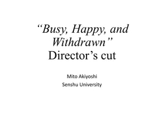 “Busy, Happy, and
Withdrawn”
Director’s cut
Mito Akiyoshi
Senshu University
 
