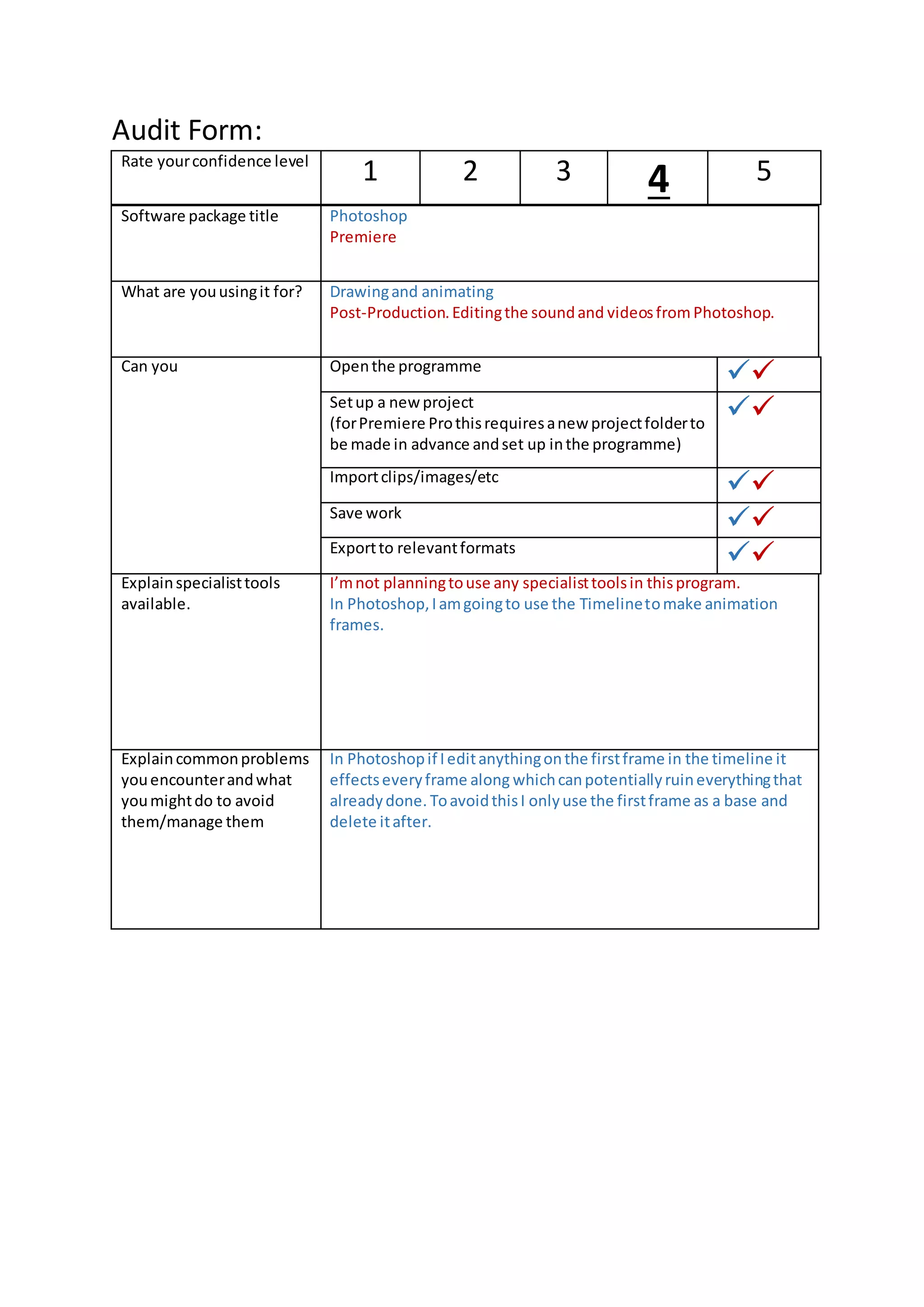 Audit Form:
Software package title Photoshop
Premiere
What are youusingit for? Drawingand animating
Post-Production.Editingthe soundand videosfromPhotoshop.
Can you Openthe programme
Setup a new project
(forPremiere Prothisrequiresanew projectfolderto
be made in advance andset up inthe programme)
Importclips/images/etc
Save work
Exportto relevantformats
Explainspecialisttools
available.
I’mnot planningtouse any specialisttoolsin thisprogram.
In Photoshop,Iamgoingto use the Timelinetomake animation
frames.
Explaincommonproblems
youencounterandwhat
youmightdo to avoid
them/manage them
In Photoshopif Ieditanythingonthe firstframe in the timeline it
effectseveryframe along whichcanpotentiallyruineverythingthat
alreadydone. ToavoidthisI onlyuse the firstframe as a base and
delete itafter.
Rate yourconfidence level
1 2 3 4 5