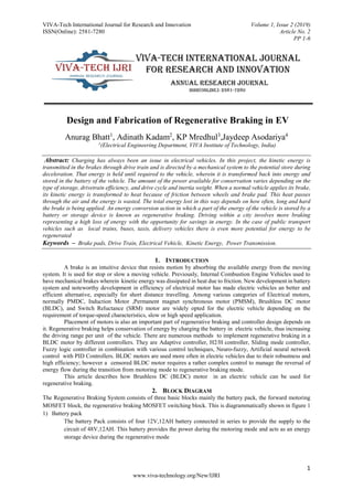 VIVA-Tech International Journal for Research and Innovation Volume 1, Issue 2 (2019)
ISSN(Online): 2581-7280 Article No. 2
PP 1-6
1
www.viva-technology.org/New/IJRI
Design and Fabrication of Regenerative Braking in EV
Anurag Bhatt1
, Adinath Kadam2
, KP Mredhul3
,Jaydeep Asodariya4
1
(Electrical Engineering Department, VIVA Institute of Technology, India)
Abstract: Charging has always been an issue in electrical vehicles. In this project, the kinetic energy is
transmitted in the brakes through drive train and is directed by a mechanical system to the potential store during
deceleration. That energy is held until required to the vehicle, wherein it is transformed back into energy and
stored in the battery of the vehicle. The amount of the power available for conservation varies depending on the
type of storage, drivetrain efficiency, and drive cycle and inertia weight. When a normal vehicle applies its brake,
its kinetic energy is transformed to heat because of friction between wheels and brake pad. This heat passes
through the air and the energy is wasted. The total energy lost in this way depends on how often, long and hard
the brake is being applied. An energy conversion action in which a part of the energy of the vehicle is stored by a
battery or storage device is known as regenerative braking. Driving within a city involves more braking
representing a high loss of energy with the opportunity for savings in energy. In the case of public transport
vehicles such as local trains, buses, taxis, delivery vehicles there is even more potential for energy to be
regenerated
Keywords – Brake pads, Drive Train, Electrical Vehicle, Kinetic Energy, Power Transmission.
1. INTRODUCTION
A brake is an intuitive device that resists motion by absorbing the available energy from the moving
system. It is used for stop or slow a moving vehicle. Previously, Internal Combustion Engine Vehicles used to
have mechanical brakes wherein kinetic energy was dissipated in heat due to friction. New development in battery
system and noteworthy development in efficiency of electrical motor has made electric vehicles an better and
efficient alternative, especially for short distance travelling. Among various categories of Electrical motors,
normally PMDC, Induction Motor ,Permanent magnet synchronous motor (PMSM), Brushless DC motor
(BLDC), and Switch Reluctance (SRM) motor are widely opted for the electric vehicle depending on the
requirement of torque-speed characteristics, slow or high speed application.
Placement of motors is also an important part of regenerative braking and controller design depends on
it. Regenerative braking helps conservation of energy by charging the battery in electric vehicle, thus increasing
the driving range per unit of the vehicle. There are numerous methods to implement regenerative braking in a
BLDC motor by different controllers. They are Adaptive controller, H2/H controller, Sliding mode controller,
Fuzzy logic controller in combination with various control techniques, Neuro-fuzzy, Artificial neural network
control with PID Controllers. BLDC motors are used more often in electric vehicles due to their robustness and
high efficiency; however a censored BLDC motor requires a rather complex control to manage the reversal of
energy flow during the transition from motoring mode to regenerative braking mode.
This article describes how Brushless DC (BLDC) motor in an electric vehicle can be used for
regenerative braking.
2. BLOCK DIAGRAM
The Regenerative Braking System consists of three basic blocks mainly the battery pack, the forward motoring
MOSFET block, the regenerative braking MOSFET switching block. This is diagrammatically shown in figure 1
1) Battery pack
The battery Pack consists of four 12V,12AH battery connected in series to provide the supply to the
circuit of 48V,12AH. This battery provides the power during the motoring mode and acts as an energy
storage device during the regenerative mode
 