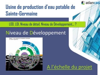 LOD, LOI, Niveau de détail, Niveau de Développement... ?
Niveau de Développement
A l’échelle du projet
Usine de production d’eau potable de
Sainte-Germaine
 