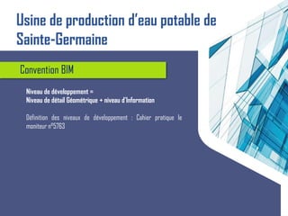 Convention BIM
Niveau de développement =
Niveau de détail Géométrique + niveau d’Information
Définition des niveaux de développement : Cahier pratique le
moniteur n°5763
Usine de production d’eau potable de
Sainte-Germaine
 