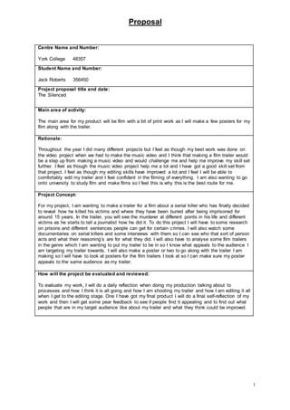 Proposal
1
Centre Name and Number:
York College 48357
Student Name and Number:
Jack Roberts 356450
Project proposal title and date:
The Silenced
Main area of activity:
The main area for my product will be film with a bit of print work as I will make a few posters for my
film along with the trailer.
Rationale:
Throughout the year I did many different projects but I feel as though my best work was done on
the video project when we had to make the music video and I think that making a film trailer would
be a step up from making a music video and would challenge me and help me improve my skill set
further. I feel as though the music video project help me a lot and I have got a good skill set from
that project. I feel as though my editing skills have improved a lot and I feel I will be able to
comfortably edit my trailer and I feel confident in the filming of everything. I am also wanting to go
onto university to study film and make films so I feel this is why this is the best route for me.
Project Concept:
For my project, I am wanting to make a trailer for a film about a serial killer who has finally decided
to reveal how he killed his victims and where they have been buried after being imprisoned for
around 15 years. In the trailer, you will see the murderer at different points in his life and different
victims as he starts to tell a journalist how he did it. To do this project I will have to some research
on prisons and different sentences people can get for certain crimes. I will also watch some
documentaries on serial killers and some interviews with them so I can see who that sort of person
acts and what their reasoning’s are for what they did. I will also have to analyse some film trailers
in the genre which I am wanting to put my trailer to be in so I know what appeals to the audience I
am targeting my trailer towards. I will also make a poster or two to go along with the trailer I am
making so I will have to look at posters for the film trailers I look at so I can make sure my poster
appeals to the same audience as my trailer.
How will the project be evaluated and reviewed:
To evaluate my work, I will do a daily reflection when doing my production talking about to
processes and how I think it is all going and how I am shooting my trailer and how I am editing it all
when I get to the editing stage. One I have got my final product I will do a final self-reflection of my
work and then I will get some pear feedback to see if people find it appealing and to find out what
people that are in my target audience like about my trailer and what they think could be improved.
 