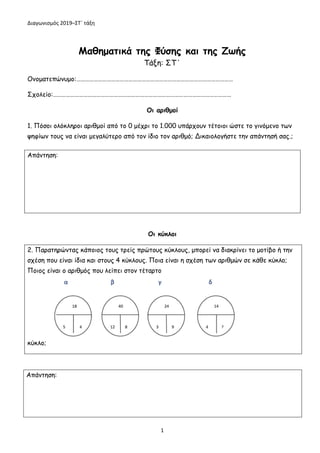 Διαγωνισμός 2019–ΣΤ΄ τάξη
1
Μαθηματικά της Φύσης και της Ζωής
Τάξη: ΣΤ΄
Ονοματεπώνυμο:………………………………………………………………………………………………
Σχολείο:……………………………………………………………………………………………………………
Οι αριθμοί
1. Πόσοι ολόκληροι αριθμοί από το 0 μέχρι το 1.000 υπάρχουν τέτοιοι ώστε το γινόμενο των
ψηφίων τους να είναι μεγαλύτερο από τον ίδιο τον αριθμό; Δικαιολογήστε την απάντησή σας.;
Οι κύκλοι
2. Παρατηρώντας κάποιος τους τρείς πρώτους κύκλους, μπορεί να διακρίνει το μοτίβο ή την
σχέση που είναι ίδια και στους 4 κύκλους. Ποια είναι η σχέση των αριθμών σε κάθε κύκλο;
Ποιος είναι ο αριθμός που λείπει στον τέταρτο
κύκλο;
Απάντηση:
Απάντηση:
 