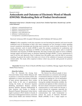 JoMOR 2019, VOL 1, NO 2 1 of 14
Journal of Management and Operation Research 2019, 1 (2)
Research Article
Antecedents and Outcome of Electronic Word of Mouth
(EWOM): Moderating Role of Product Involvement
Muhammad Arslan Sarwar 1, Zainudin Awang 2*, Jawaria Nasir 3, Ibrahim Tijjni Sabiu 4, Rossidi Usop 5, and Siti
Fariha Muhamad 6
1 Affiliation 1; arslanjatala@hotmail.com
2 Affiliation 3; javeyrianasir@yahoo.com
3 Affiliation 4; ibraits@yahoo.com
4 Affiliation 5; rossi_sidi@yahoo.com
4 Affiliation 6; fariha@umk.edu.my
* Correspondence: zainuddinawang@unisza.edu.my
Received: 1st January 2019; Accepted: 10th January 2019; Published: 28th February 2019
Abstract: In this competitive world, the consumers are now becoming less attentive and aware towards
traditional ways of advertising so that's why many companies are now focusing to reduce spending
toward commercial advertising and diverting more toward the word of mouth promotions. For this
reason, electronic word of mouth eWOM is under the constant consideration of academician and
practitioners. Seeing the importance of eWOM in recent times the current study seeks to model the
antecedents and outcomes of eWOM. Specifically, this study examines the impact of source credibility,
message appeal and brand equity on purchase intentions through eWOM. A survey questionnaire is
used to test the said objectives. Data is collected from 224 mobile users with the help of convenient
sampling. In general, the results of the study are in favor of the validation of measures and proposed
rational paths. This study offers empirical evidence which may provide solid grounds for practical
implications
Keywords: Electronic Word of Mouth (eWOM); Source Credibility; Message Appeal; Brand Equity;
Mobile Phone Industry.
About the Authors
Prof. Dr. Zainudin bin Awang from
Universiti Sultan Zainal Abidin Malaysia (left
in picture) is a renowned research scholar also
appointed as a trainer and research consultant
at many private organizations. Have written
many books in his area of specialization.
Among the books are Structural Equation
Modeling, Quantitative Business Analysis,
Business Statistics, Research Methodology &
Data Analysis, and Guides in Writing a
Research Proposal. Muhammad Arslan Sarwar
(right in picture) is Ph.D. Scholar in Faculty of
Economics & Management Sciences, Universiti
Sultan Zainal Abidin and Assistant Professor
Public Interest Statement
The Internet has allowed people to have
better information as a consumer and exchange
of information between consumers. At present,
consumers are looking for a lot of information
on the Internet before making any decision.
Among the multiple information available, the
comments and opinions of other consumers are
the most valued. Consumer-to-consumer (C2C)
communication in social media has become a
critical element for companies, especially for
mobile phone brands. The importance of C2C
communication has made fundamental to
analyze the causes of electronic Word-Of-
Mouth (eWOM). It has a major impact on
 