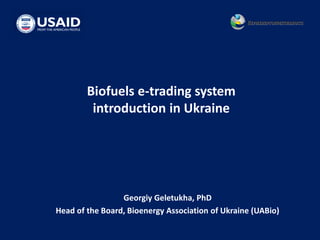 Biofuels e-trading system
introduction in Ukraine
Georgiy Geletukha, PhD
Head of the Board, Bioenergy Association of Ukraine (UABio)
 