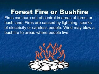 Forest Fire or BushfireForest Fire or Bushfire
Fires can burn out of control in areas of forest or
bush land. Fires are caused by lightning, sparks
of electricity or careless people. Wind may blow a
bushfire to areas where people live.
 