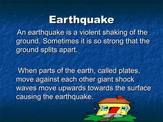 EarthquakeEarthquake
An earthquake is a violent shaking of theAn earthquake is a violent shaking of the
ground. Sometimes it is so strong that theground. Sometimes it is so strong that the
ground splits apart.ground splits apart.
When parts of the earth, called plates,When parts of the earth, called plates,
move against each other giant shockmove against each other giant shock
waves move upwards towards the surfacewaves move upwards towards the surface
causing the earthquake.causing the earthquake.
 