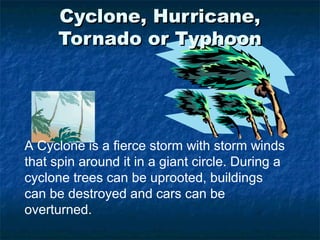 Cyclone, Hurricane,Cyclone, Hurricane,
Tornado or TyphoonTornado or Typhoon
A Cyclone is a fierce storm with storm winds
that spin around it in a giant circle. During a
cyclone trees can be uprooted, buildings
can be destroyed and cars can be
overturned.
 