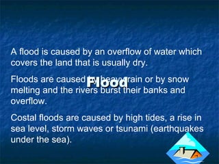 FloodFlood
A flood is caused by an overflow of water which
covers the land that is usually dry.
Floods are caused by heavy rain or by snow
melting and the rivers burst their banks and
overflow.
Costal floods are caused by high tides, a rise in
sea level, storm waves or tsunami (earthquakes
under the sea).
 