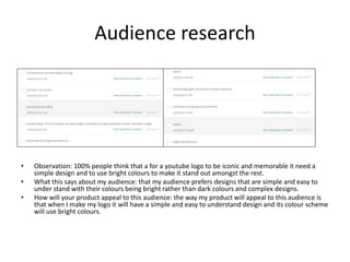 Audience research
• Observation: 100% people think that a for a youtube logo to be iconic and memorable it need a
simple design and to use bright colours to make it stand out amongst the rest.
• What this says about my audience: that my audience prefers designs that are simple and easy to
under stand with their colours being bright rather than dark colours and complex designs.
• How will your product appeal to this audience: the way my product will appeal to this audience is
that when I make my logo it will have a simple and easy to understand design and its colour scheme
will use bright colours.
 