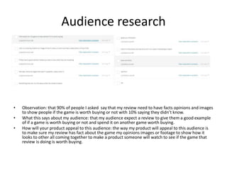 Audience research
• Observation: that 90% of people I asked say that my review need to have facts opinions and images
to show people if the game is worth buying or not with 10% saying they didn’t know.
• What this says about my audience: that my audience expect a review to give them a good example
of if a game is worth buying or not and spend it on another game worth buying.
• How will your product appeal to this audience: the way my product will appeal to this audience is
to make sure my review has fact about the game my opinions images or footage to show how it
looks to other all coming together to make a product someone will watch to see if the game that
review is doing is worth buying.
 