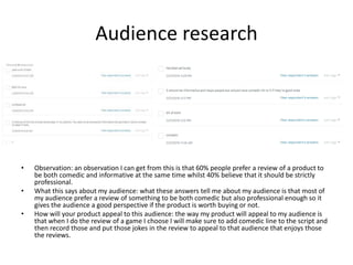 Audience research
• Observation: an observation I can get from this is that 60% people prefer a review of a product to
be both comedic and informative at the same time whilst 40% believe that it should be strictly
professional.
• What this says about my audience: what these answers tell me about my audience is that most of
my audience prefer a review of something to be both comedic but also professional enough so it
gives the audience a good perspective if the product is worth buying or not.
• How will your product appeal to this audience: the way my product will appeal to my audience is
that when I do the review of a game I choose I will make sure to add comedic line to the script and
then record those and put those jokes in the review to appeal to that audience that enjoys those
the reviews.
 
