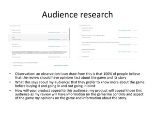 Audience research
• Observation: an observation I can draw from this is that 100% of people believe
that the review should have opinions fact about the game and its story
• What this says about my audience: that they prefer to know more about the game
before buying it and going in and not going in blind
• How will your product appeal to this audience: my product will appeal those this
audience as my review will have information on the game like controls and aspect
of the game my opinions on the game and information about the story.
 