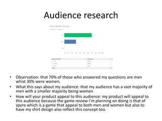 Audience research
• Observation: that 70% of those who answered my questions are men
whist 30% were women.
• What this says about my audience: that my audience has a vast majority of
men with a smaller majority being women
• How will your product appeal to this audience: my product will appeal to
this audience because the game review I'm planning on doing is that of
spyro which is a game that appeal to both men and women but also to
have my shirt design also reflect this concept too.
 